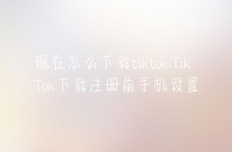 现在怎么下载tiktok,TikTok下载注册前手机设置